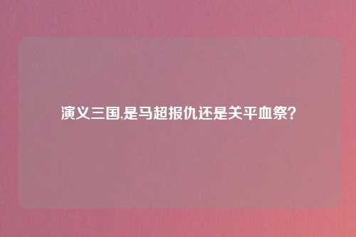 演义三国,是马超报仇还是关平血祭？