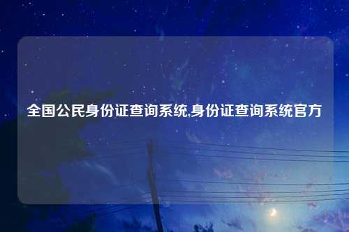 全国公民身份证查询系统,身份证查询系统官方