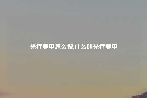 光疗美甲怎么做,什么叫光疗美甲