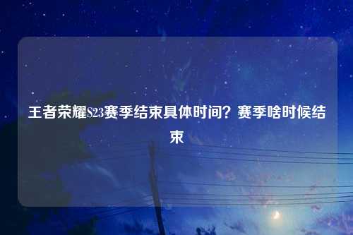 王者荣耀S23赛季结束具体时间？赛季啥时候结束