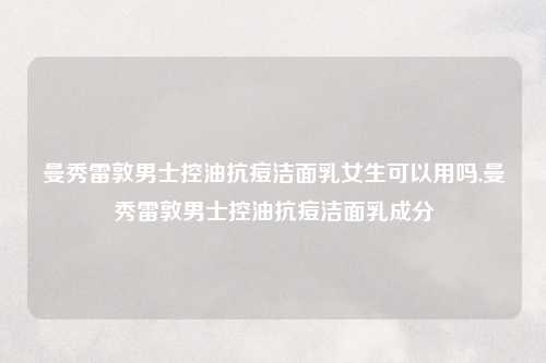 曼秀雷敦男士控油抗痘洁面乳女生可以用吗,曼秀雷敦男士控油抗痘洁面乳成分