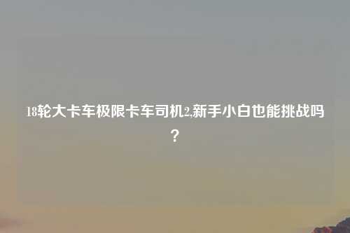 18轮大卡车极限卡车司机2,新手小白也能挑战吗？