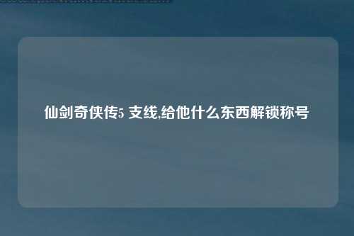 仙剑奇侠传5 支线,给他什么东西解锁称号