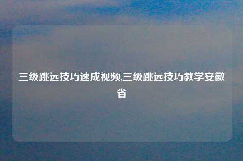 三级跳远技巧速成视频,三级跳远技巧教学安徽省