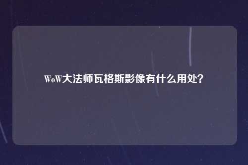 WoW大法师瓦格斯影像有什么用处？