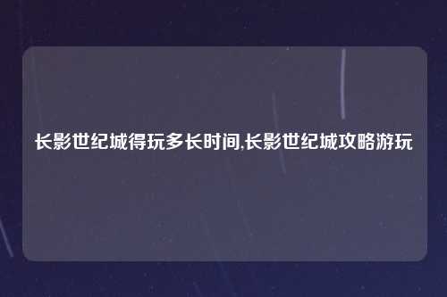 长影世纪城得玩多长时间,长影世纪城攻略游玩