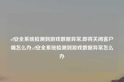 cf安全系统检测到游戏数据异常,即将关闭客户端怎么办,cf安全系统检测到游戏数据异常怎么办