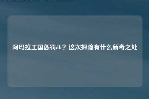 阿玛拉王国惩罚dlc？这次探险有什么新奇之处