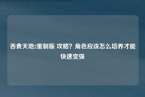 吞食天地2重制版 攻略？角色应该怎么培养才能快速变强