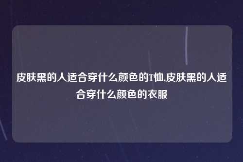 皮肤黑的人适合穿什么颜色的T恤,皮肤黑的人适合穿什么颜色的衣服