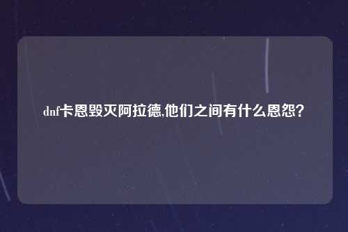 dnf卡恩毁灭阿拉德,他们之间有什么恩怨？