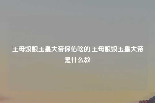 王母娘娘玉皇大帝保佑啥的,王母娘娘玉皇大帝是什么教