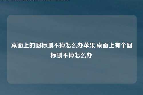 桌面上的图标删不掉怎么办苹果,桌面上有个图标删不掉怎么办