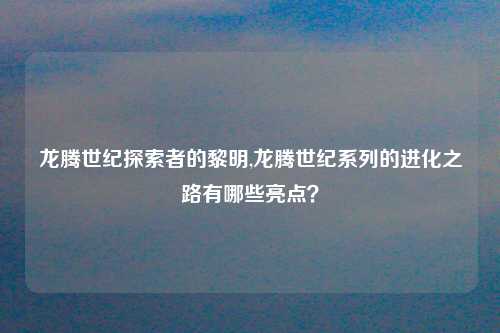 龙腾世纪探索者的黎明,龙腾世纪系列的进化之路有哪些亮点？