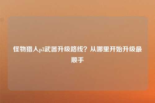 怪物猎人p3武器升级路线？从哪里开始升级最顺手