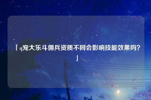 「q宠大乐斗佣兵资质不同会影响技能效果吗？」