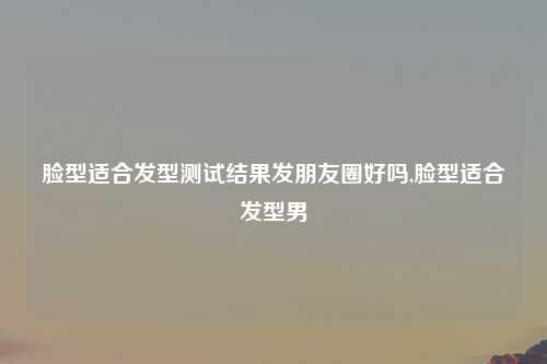 脸型适合发型测试结果发朋友圈好吗,脸型适合发型男