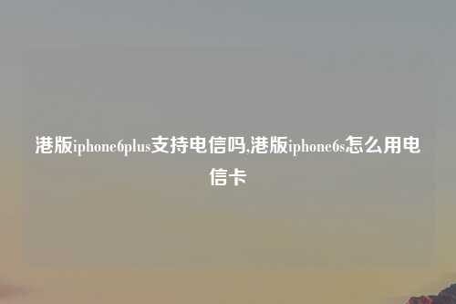 港版iphone6plus支持电信吗,港版iphone6s怎么用电信卡