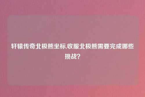 轩辕传奇北极熊坐标,收服北极熊需要完成哪些挑战？