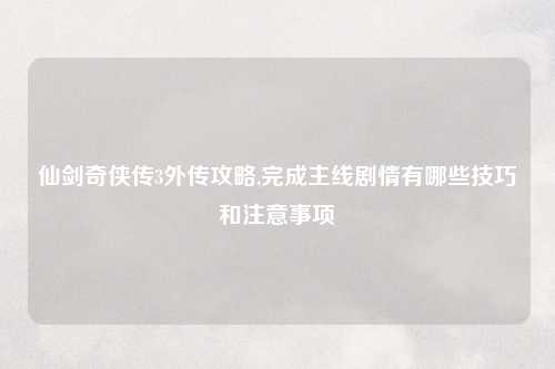 仙剑奇侠传3外传攻略,完成主线剧情有哪些技巧和注意事项