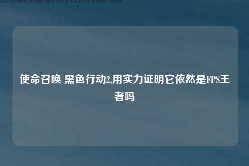 使命召唤 黑色行动2,用实力证明它依然是FPS王者吗