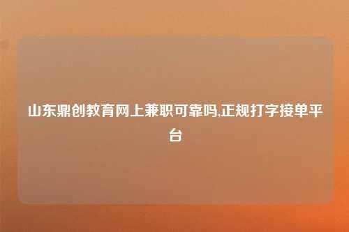 山东鼎创教育网上兼职可靠吗,正规打字接单平台