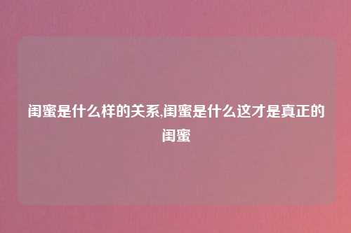 闺蜜是什么样的关系,闺蜜是什么这才是真正的闺蜜