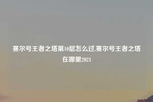 赛尔号王者之塔第10层怎么过,赛尔号王者之塔在哪里2021