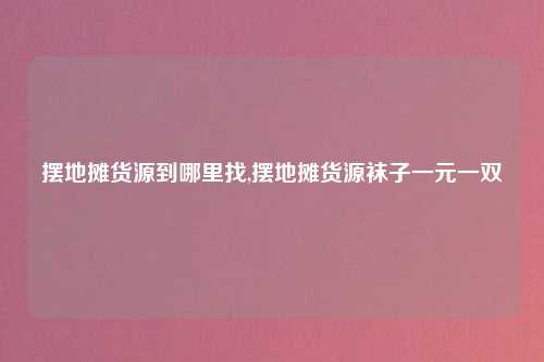 摆地摊货源到哪里找,摆地摊货源袜子一元一双