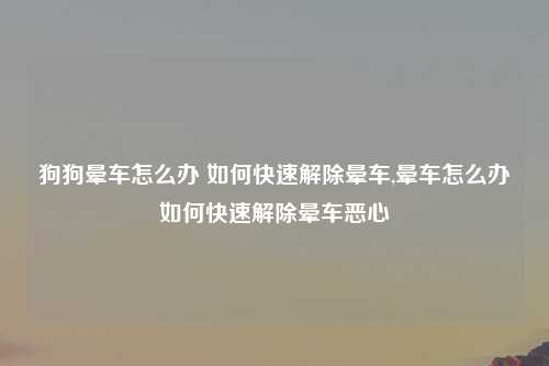 狗狗晕车怎么办 如何快速解除晕车,晕车怎么办如何快速解除晕车恶心