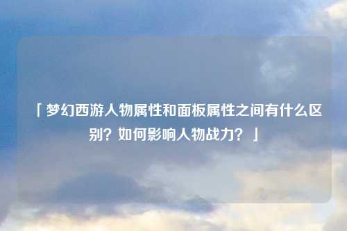 「梦幻西游人物属性和面板属性之间有什么区别？如何影响人物战力？」