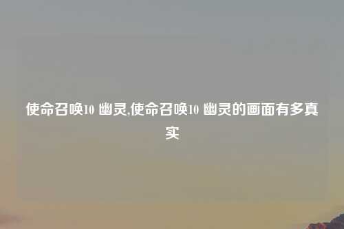 使命召唤10 幽灵,使命召唤10 幽灵的画面有多真实