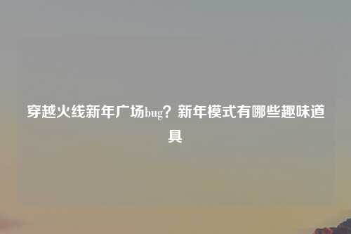 穿越火线新年广场bug？新年模式有哪些趣味道具