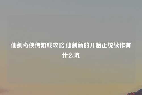 仙剑奇侠传游戏攻略,仙剑新的开始正统续作有什么坑