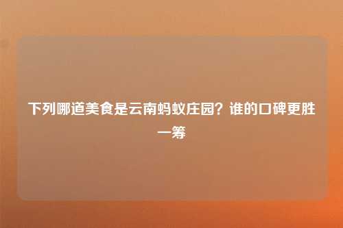 下列哪道美食是云南蚂蚁庄园？谁的口碑更胜一筹