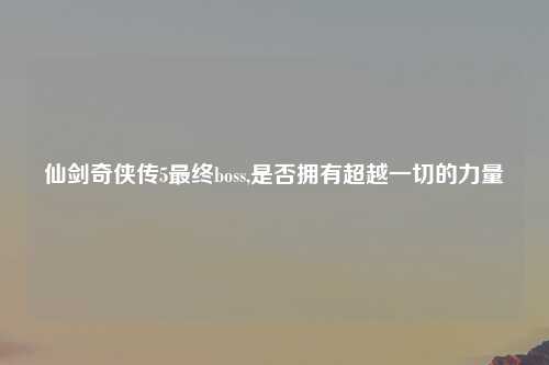 仙剑奇侠传5最终boss,是否拥有超越一切的力量
