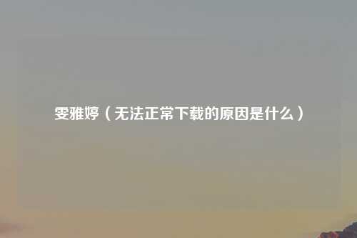 雯雅婷（无法正常下载的原因是什么）