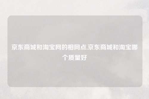 京东商城和淘宝网的相同点,京东商城和淘宝哪个质量好