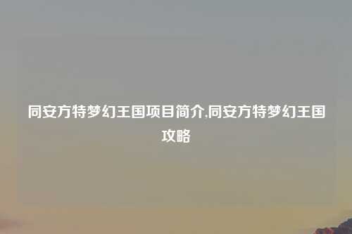 同安方特梦幻王国项目简介,同安方特梦幻王国攻略