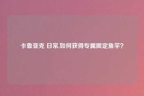 卡鲁亚克 日常,如何获得专属限定鱼竿？