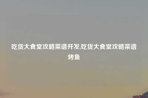 吃货大食堂攻略菜谱开发,吃货大食堂攻略菜谱烤鱼