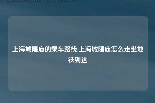 上海城隍庙的乘车路线,上海城隍庙怎么走坐地铁到达