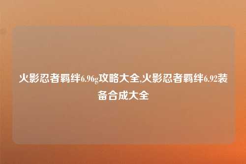 火影忍者羁绊6.96g攻略大全,火影忍者羁绊6.92装备合成大全