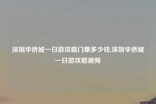 深圳华侨城一日游攻略门票多少钱,深圳华侨城一日游攻略视频