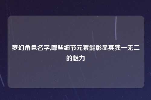 梦幻角色名字,哪些细节元素能彰显其独一无二的魅力