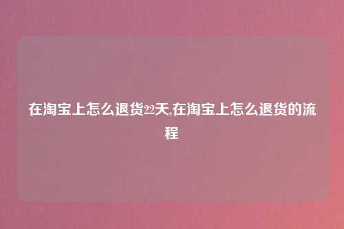 在淘宝上怎么退货22天,在淘宝上怎么退货的流程