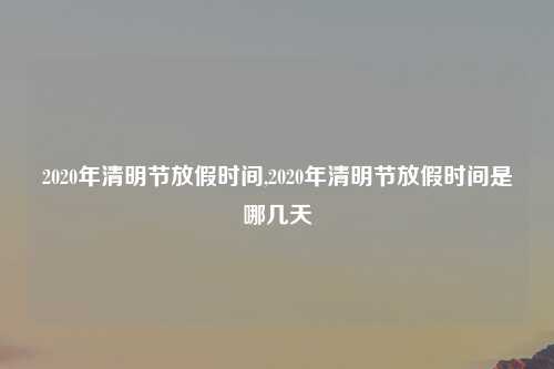 2020年清明节放假时间,2020年清明节放假时间是哪几天