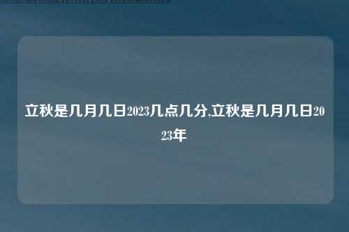 立秋是几月几日2023几点几分,立秋是几月几日2023年