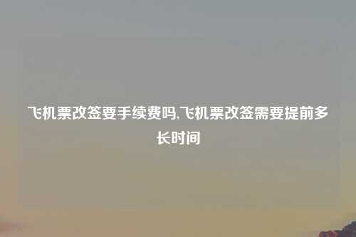 飞机票改签要手续费吗,飞机票改签需要提前多长时间