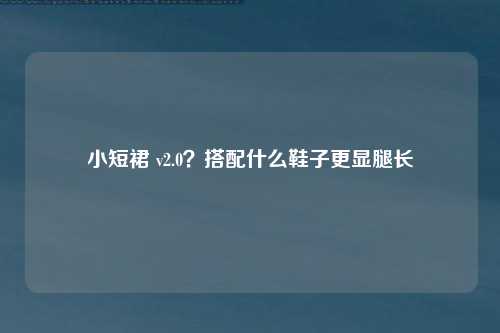 小短裙 v2.0？搭配什么鞋子更显腿长